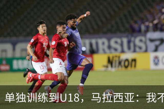 单独训练到U18，马拉西亚：我不知道这决定从哪来