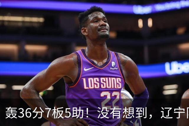 轰36分7板5助！没有想到，辽宁队输给了自己抛弃之人